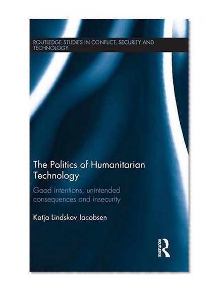 The Politics of Humanitarian Technology: Good Intentions, Unintended Consequences and Insecurity (Routledge Studies in Conflict, Security and Technology)