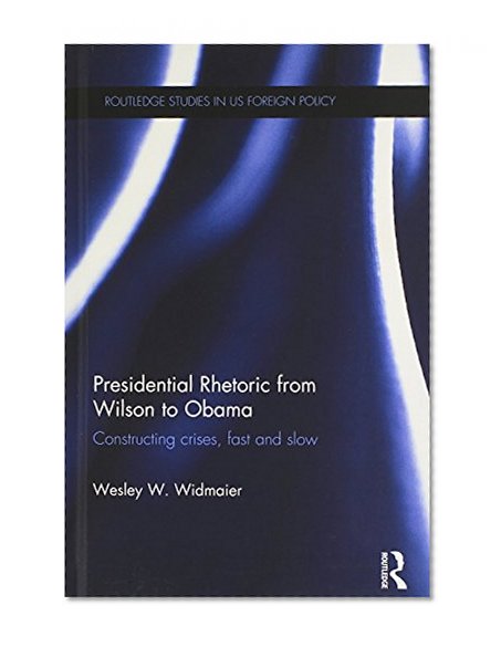 Presidential Rhetoric from Wilson to Obama: Constructing crises, fast and slow (Routledge Studies in US Foreign Policy)