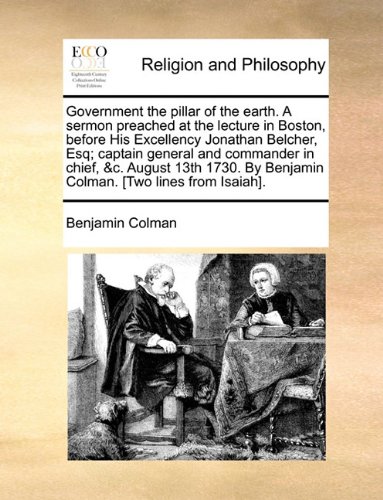 Government the pillar of the earth. A sermon preached at the lecture in Boston, before His Excellency Jonathan Belcher, Esq; captain general and ... By Benjamin Colman. [Two lines from Isaiah].
