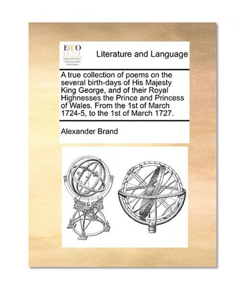 A true collection of poems on the several birth-days of His Majesty King George, and of their Royal Highnesses the Prince and Princess of Wales. From the 1st of March 1724-5, to the 1st of March 1727.