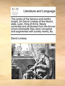 The works of the famous and worthy knight, Sir David Lindsay of the Mount, alias, Lyon, King of Arms. Newly corrected and vindicated from the former ... and augmented with sundry works, &c.