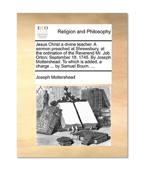 Jesus Christ a divine teacher. A sermon preached at Shrewsbury, at the ordination of the Reverend Mr. Job Orton; September 18. 1745. By Joseph ... is added, a charge ... by Samuel Bourn. ...