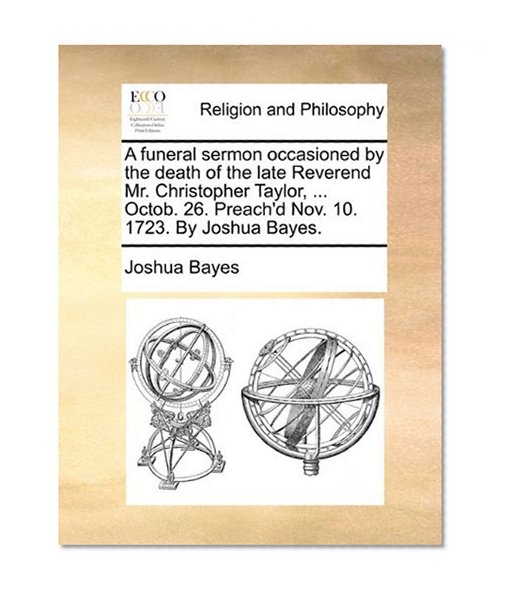 A funeral sermon occasioned by the death of the late Reverend Mr. Christopher Taylor, ... Octob. 26. Preach'd Nov. 10. 1723. By Joshua Bayes.