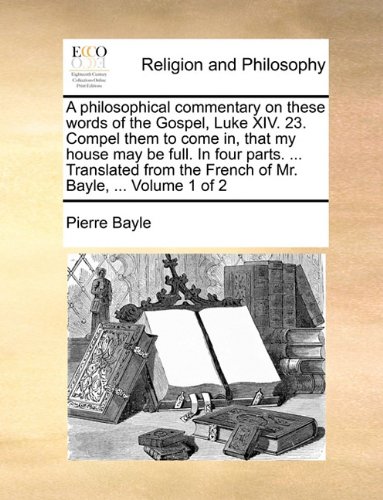 A philosophical commentary on these words of the Gospel, Luke XIV. 23. Compel them to come in, that my house may be full. In four parts. ... Translated from the French of Mr. Bayle, ...  Volume 1 of 2