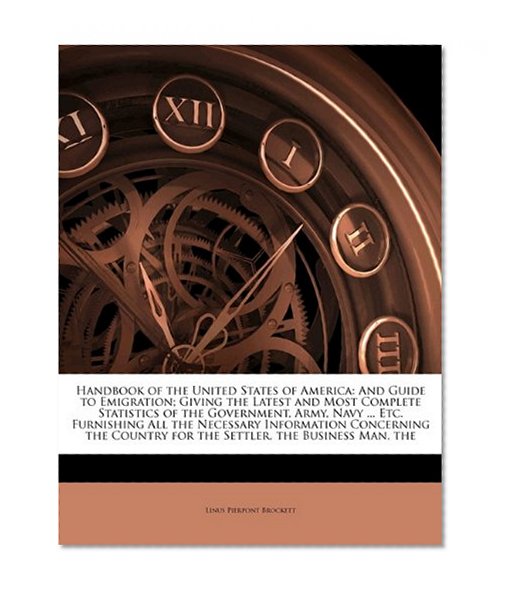 Handbook of the United States of America: And Guide to Emigration; Giving the Latest and Most Complete Statistics of the Government, Army, Navy ... ... for the Settler, the Business Man, the
