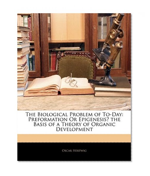 The Biological Problem of To-Day: Preformation Or Epigenesis? the Basis of a Theory of Organic Development