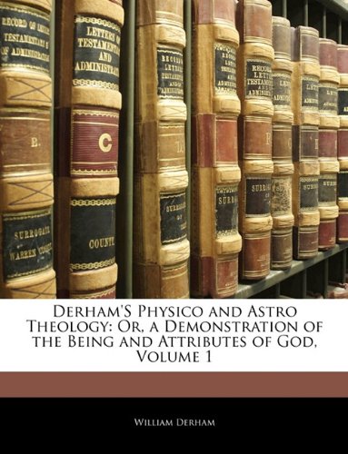 Derham's Physico and Astro Theology: Or, a Demonstration of the Being and Attributes of God, Volume 1