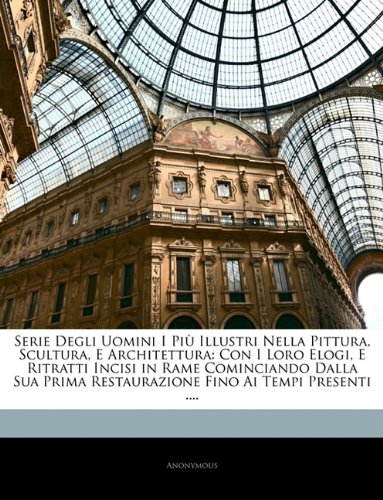 Serie Degli Uomini I Più Illustri Nella Pittura, Scultura, E Architettura: Con I Loro Elogi, E Ritratti Incisi in Rame Cominciando Dalla Sua Prima ... Fino Ai Tempi Presenti .... (Italian Edition)