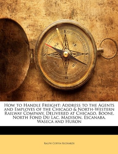 How to Handle Freight: Address to the Agents and Employes of the Chicago & North-Western Railway Company, Delivered at Chicago, Boone, North Fond Du Lac, Madison, Escanaba, Waseca and Huron