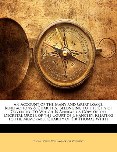 Book Cover An Account of the Many and Great Loans, Benefactions & Charities, Belonging to the City of Coventry: To Which Is Annexed a Copy of the Decretal Order ... to the Memorable Charity of Sir Thomas White