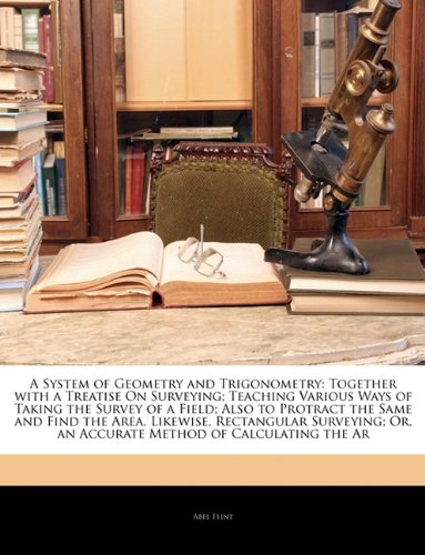 A System of Geometry and Trigonometry: Together with a Treatise On Surveying; Teaching Various Ways of Taking the Survey of a Field; Also to Protract ... Or, an Accurate Method of Calculating the Ar