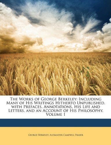 The Works of George Berkeley: Including Many of His Writings Hitherto Unpublished. with Prefaces, Annotations, His Life and Letters, and an Account of His Philosophy, Volume 1