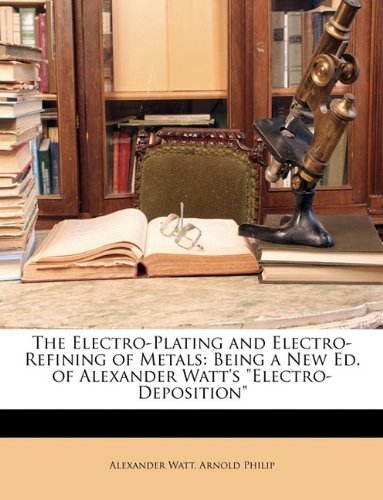 The Electro-Plating and Electro-Refining of Metals: Being a New Ed. of Alexander Watt's "Electro-Deposition"
