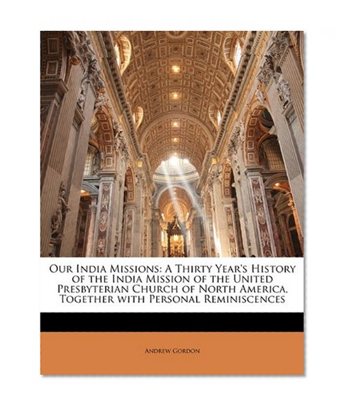 Our India Missions: A Thirty Year's History of the India Mission of the United Presbyterian Church of North America, Together with Personal Reminiscences