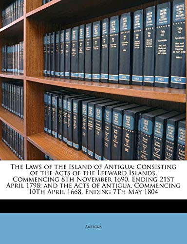 The Laws of the Island of Antigua: Consisting of the Acts of the Leeward Islands, Commencing 8Th November 1690, Ending 21St April 1798; and the Acts ... 10Th April 1668, Ending 7Th May 1804