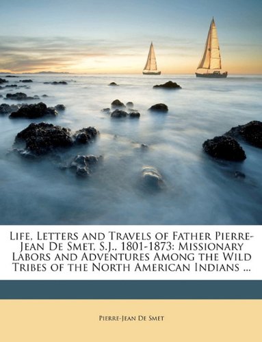 Life, Letters and Travels of Father Pierre-Jean De Smet, S.J., 1801-1873: Missionary Labors and Adventures Among the Wild Tribes of the North American Indians ...