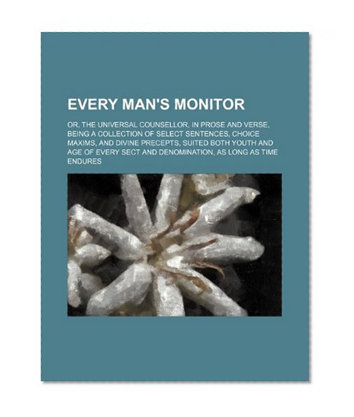 Every Man's Monitor; Or, the Universal Counsellor, in Prose and Verse, Being a Collection of Select Sentences, Choice Maxims, and Divine