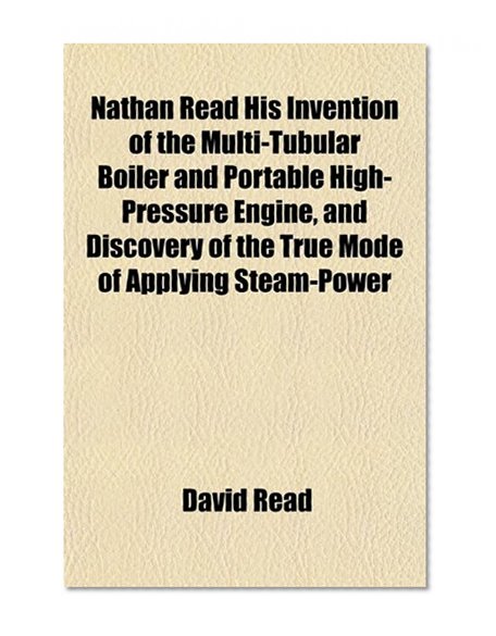 Nathan Read His Invention of the Multi-Tubular Boiler and Portable High-Pressure Engine, and Discovery of the True Mode of Applying Steam-Power