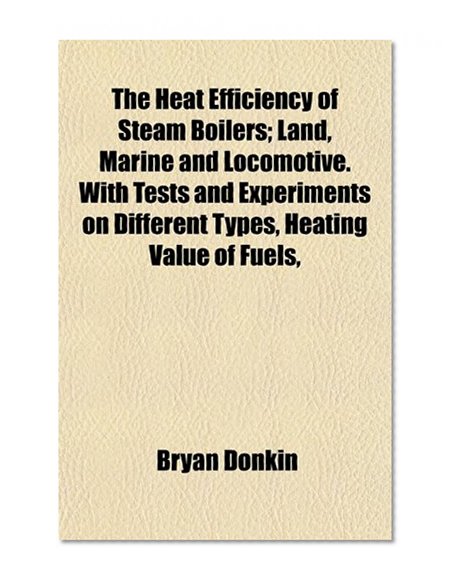 The Heat Efficiency of Steam Boilers; Land, Marine and Locomotive. With Tests and Experiments on Different Types, Heating Value of Fuels,