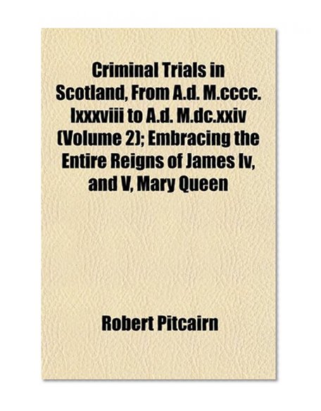 Criminal Trials in Scotland, From A.d. M.cccc.lxxxviii to A.d. M.dc.xxiv (Volume 2); Embracing the Entire Reigns of James Iv, and V, Mary Queen