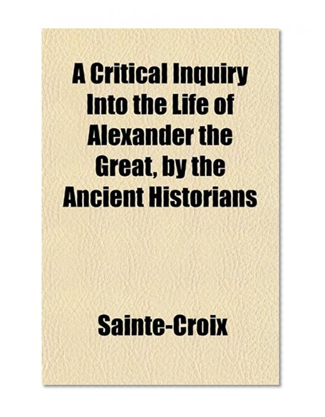 A Critical Inquiry Into the Life of Alexander the Great, by the Ancient Historians