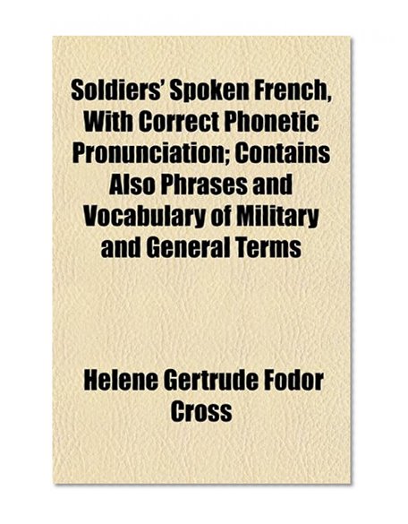Soldiers' Spoken French, With Correct Phonetic Pronunciation; Contains Also Phrases and Vocabulary of Military and General Terms