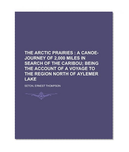 The Arctic Prairies; A Canoe-Journey of 2,000 Miles in Search of the Caribou; Being the Account of a Voyage to the Region North of Aylemer Lake