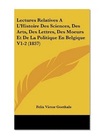 Lectures Relatives A L'Histoire Des Sciences, Des Arts, Des Lettres, Des Moeurs Et De La Politique En Belgique V1-2 (1837) (French Edition)
