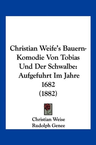 Christian Weife's Bauern-Komodie Von Tobias Und Der Schwalbe: Aufgefuhrt Im Jahre 1682 (1882) (German Edition)