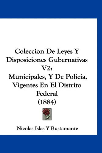 Coleccion De Leyes Y Disposiciones Gubernativas V2: Municipales, Y De Policia, Vigentes En El Distrito Federal (1884) (Spanish Edition)