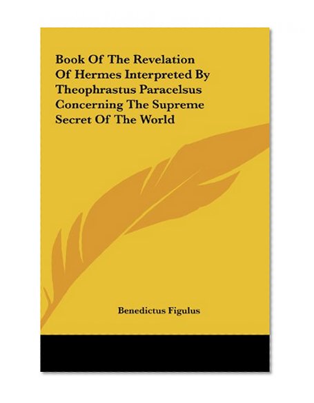 Book Of The Revelation Of Hermes Interpreted By Theophrastus Paracelsus Concerning The Supreme Secret Of The World