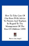 How To Take Care Of Our Eyes: With Advice To Parents And Teachers In Regard To The Management Of The Eyes Of Children (1891)