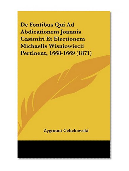 De Fontibus Qui Ad Abdicationem Joannis Casimiri Et Electionem Michaelis Wisniowiecii Pertinent, 1668-1669 (1871) (Latin Edition)