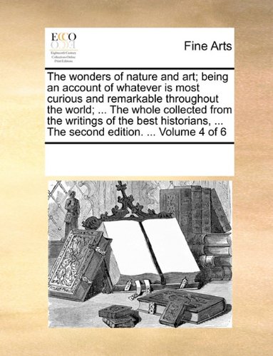 The wonders of nature and art; being an account of whatever is most curious and remarkable throughout the world; ... The whole collected from the ... ... The second edition. ...  Volume 4 of 6