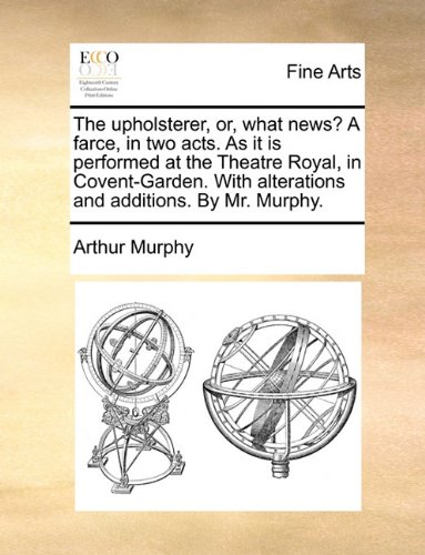 The upholsterer, or, what news? A farce, in two acts. As it is performed at the Theatre Royal, in Covent-Garden. With alterations and additions. By Mr. Murphy.