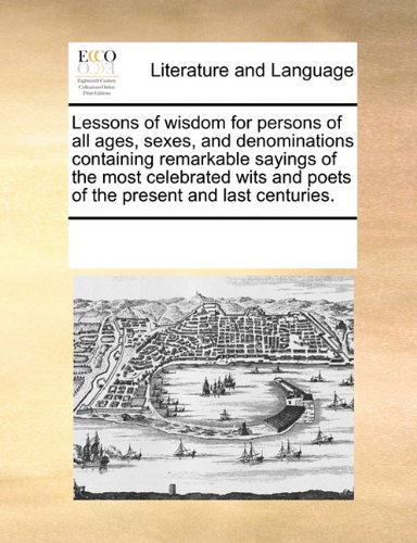 Lessons of wisdom for persons of all ages, sexes, and denominations containing remarkable sayings of the most celebrated wits and poets of the present and last centuries.