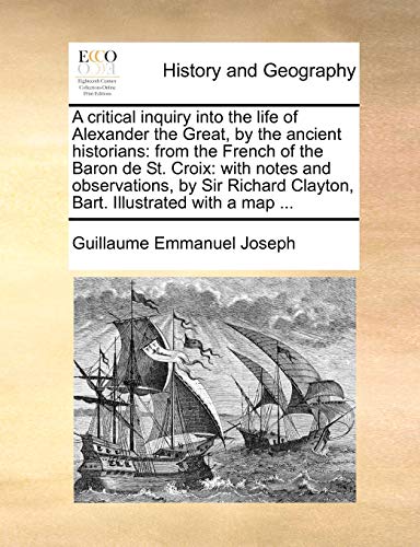 A critical inquiry into the life of Alexander the Great, by the ancient historians: from the French of the Baron de St. Croix: with notes and ... Clayton, Bart. Illustrated with a map ...