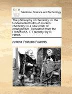The philosophy of chemistry: or the fundamental truths of modern chemistry; in a new order of arrangement. Translated from the French of A. F. Fourcroy: by R. Heron.