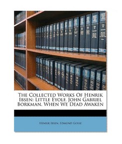 The Collected Works Of Henrik Ibsen: Little Eyolf. John Gabriel Borkman. When We Dead Awaken
