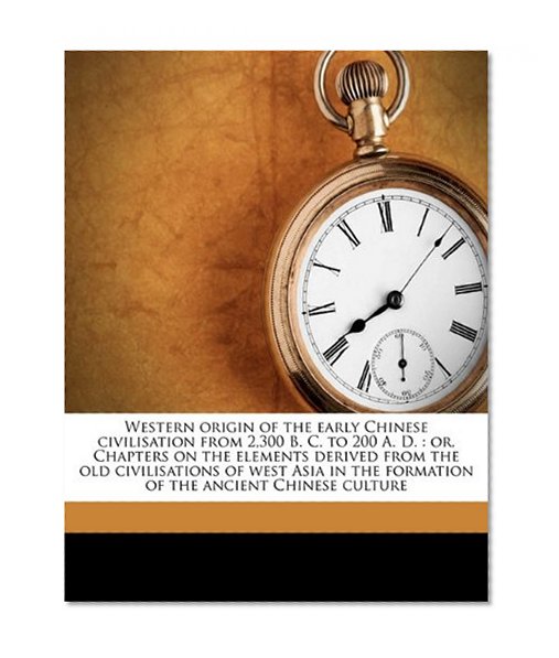 Western origin of the early Chinese civilisation from 2,300 B. C. to 200 A. D.: or, Chapters on the elements derived from the old civilisations of ... the formation of the ancient Chinese culture