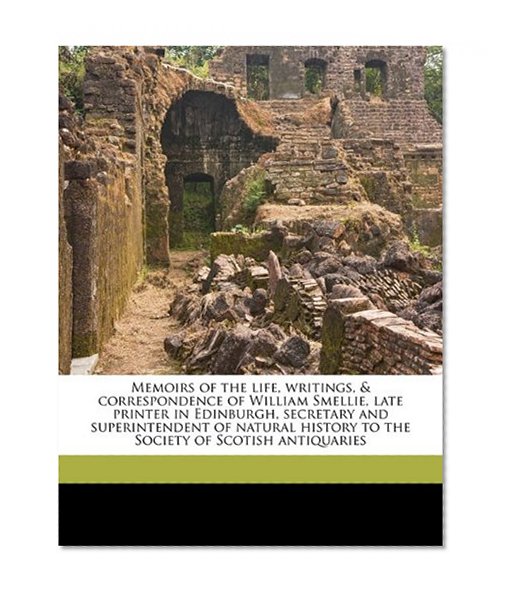 Memoirs of the life, writings, & correspondence of William Smellie, late printer in Edinburgh, secretary and superintendent of natural history to the Society of Scotish antiquaries
