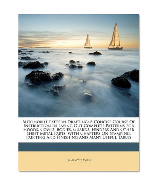 Automobile Pattern Drafting: A Concise Course Of Instruction In Laying Out Complete Patterns For Hoods, Cowls, Bodies, Guards, Fenders And Other Sheet ... Painting And Finishing And Many Useful Tables