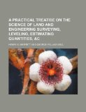A Practical Treatise on the Science of Land and Engineering Surveying, Leveling, Estimating Quantities, &C