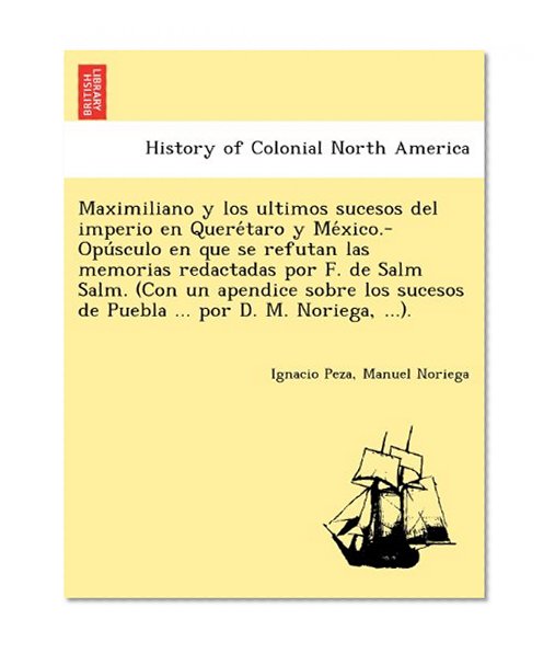 Maximiliano y los ultimos sucesos del imperio en Queretaro y Mexico.-Opusculo en que se refutan las memorias redactadas por F. de Salm Salm. (Con ... de Puebla ... por D. M. Noriega, ...).