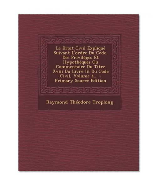 Le Droit Civil ExpliquÃ© Suivant L'ordre Du Code. Des PrivilÃ¨ges Et HypothÃ¨ques Ou Commentaire Du Titre Xviii Du Livre Iii Du Code Civil, Volume 4... - Primary Source Edition (French Edition)