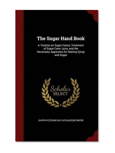 The Sugar Hand Book: A Treatise on Sugar Canes, Treatment of Sugar Cane Juice, and the Necessary Apparatus for Making Syrup and Sugar