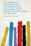 The Theory of Machines. Part I. The Principles of Mechanism. Part II. Elementary Mechanics of Machines