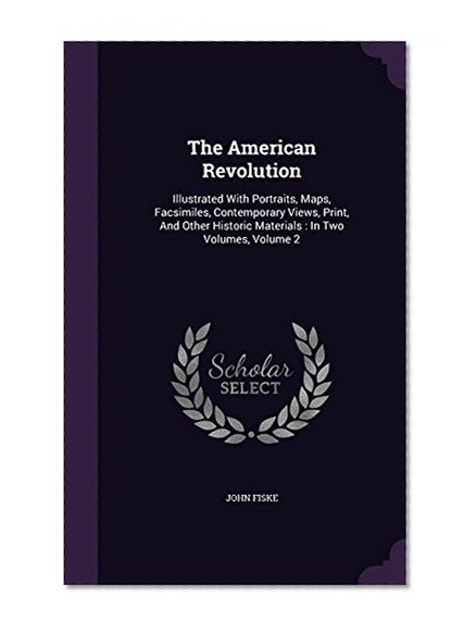 The American Revolution: Illustrated With Portraits, Maps, Facsimiles, Contemporary Views, Print, And Other Historic Materials : In Two Volumes, Volume 2