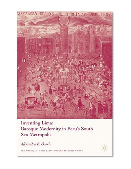 Inventing Lima: Baroque Modernity in Peru's South Sea Metropolis (Americas in the Early Modern Atlantic World)