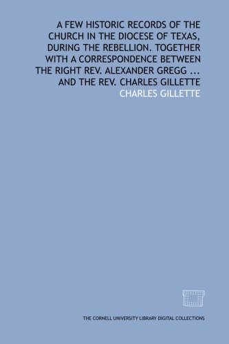 A Few historic records of the church in the diocese of Texas, during the rebellion. Together with a correspondence between the Right Rev. Alexander Gregg ... and the Rev. Charles Gillette